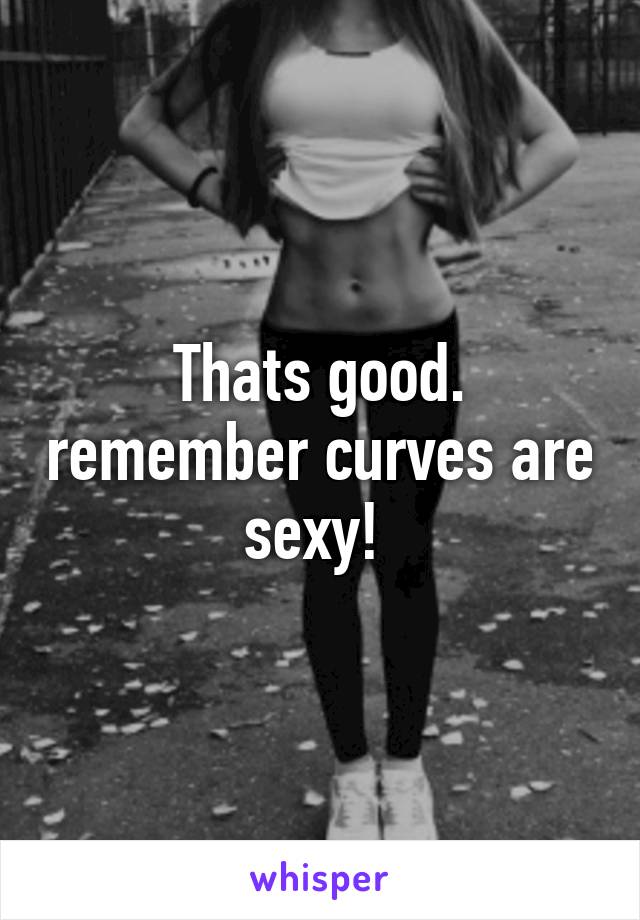 Thats good. remember curves are sexy! 