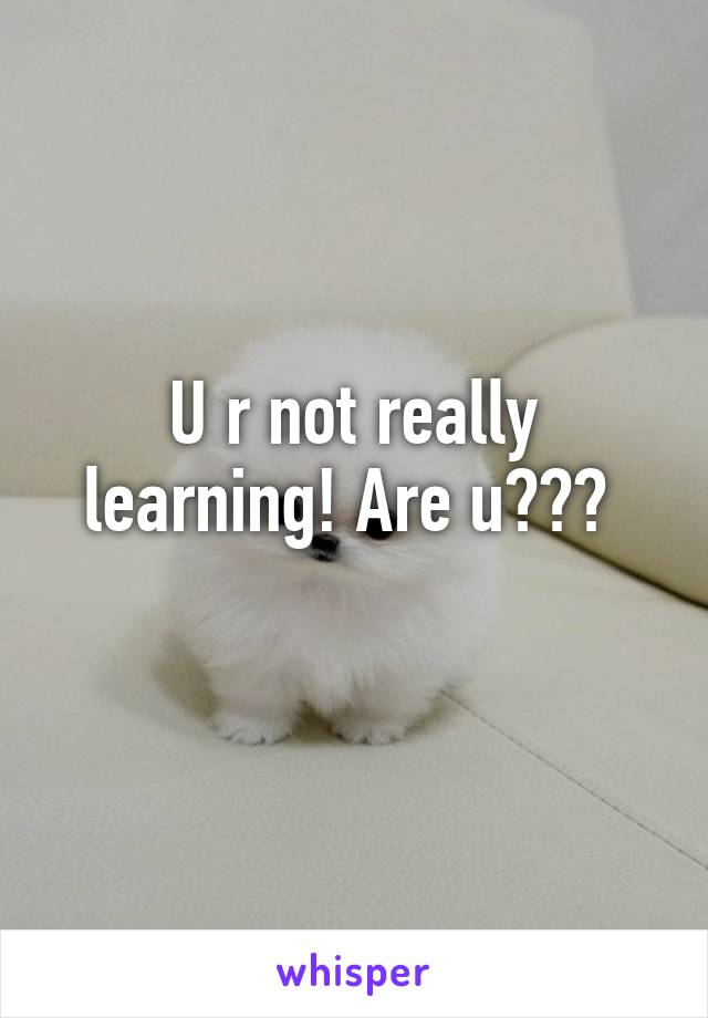 U r not really learning! Are u??? 
