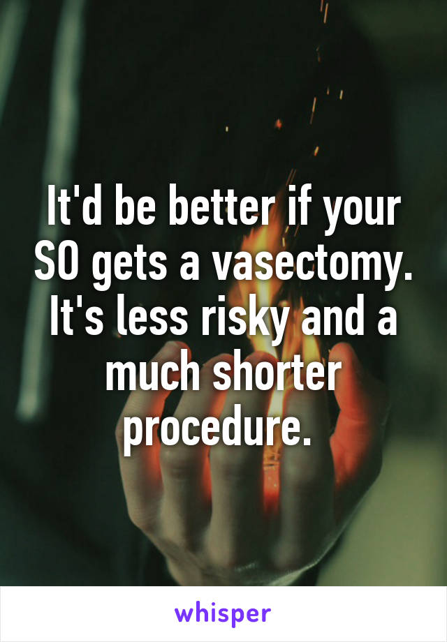 It'd be better if your SO gets a vasectomy. It's less risky and a much shorter procedure. 