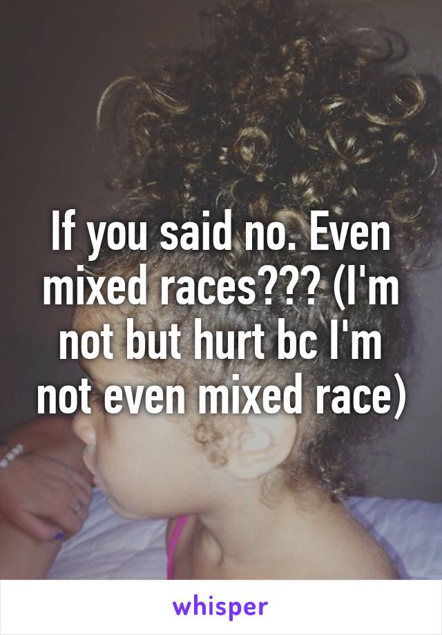 If you said no. Even mixed races??? (I'm not but hurt bc I'm not even mixed race)