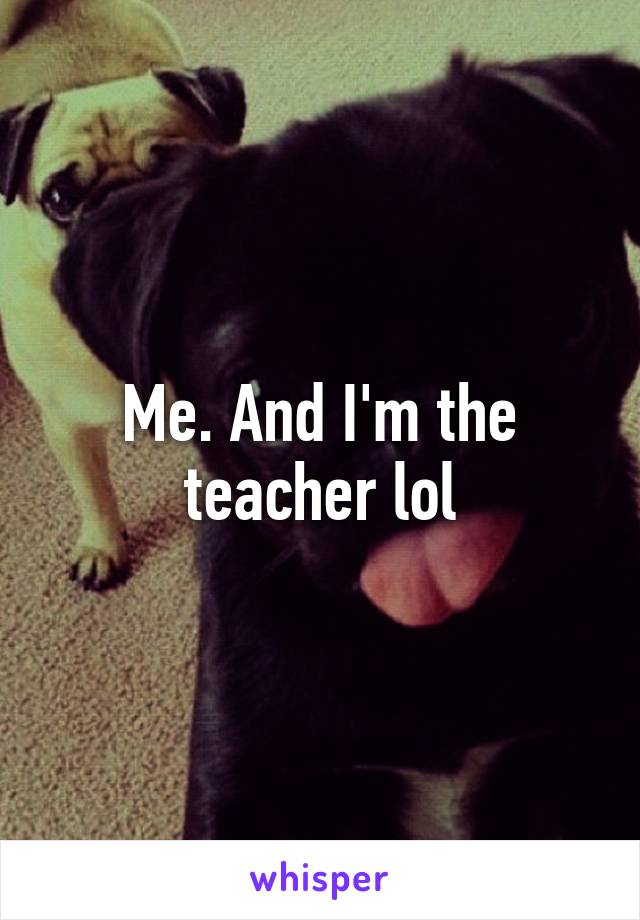 Me. And I'm the teacher lol