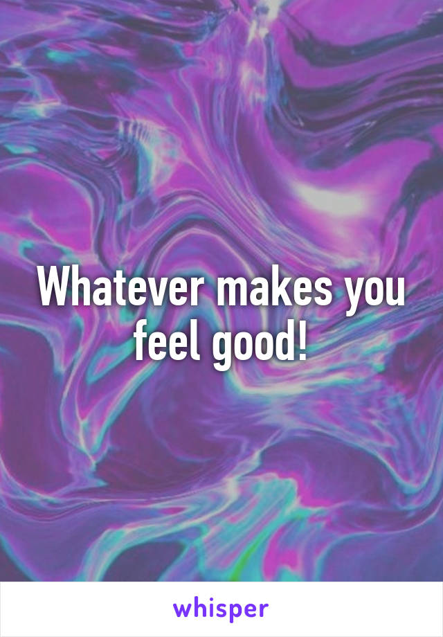 Whatever makes you feel good!