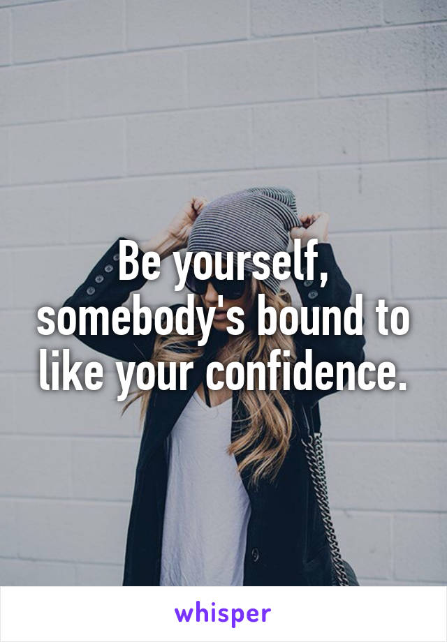 Be yourself, somebody's bound to like your confidence.