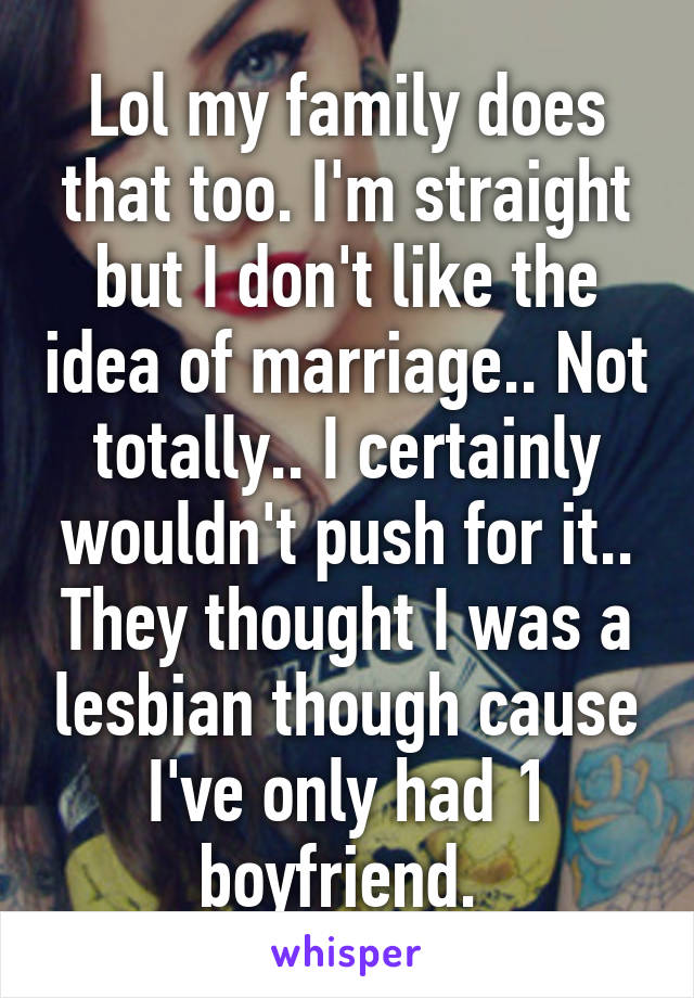 Lol my family does that too. I'm straight but I don't like the idea of marriage.. Not totally.. I certainly wouldn't push for it.. They thought I was a lesbian though cause I've only had 1 boyfriend. 