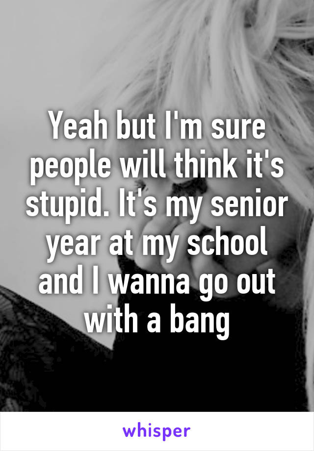 Yeah but I'm sure people will think it's stupid. It's my senior year at my school and I wanna go out with a bang