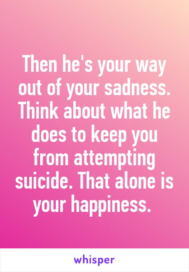 Then he's your way out of your sadness. Think about what he does to keep you from attempting suicide. That alone is your happiness. 