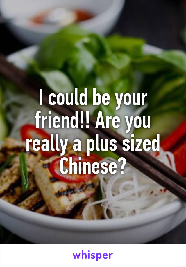 I could be your friend!! Are you really a plus sized Chinese?