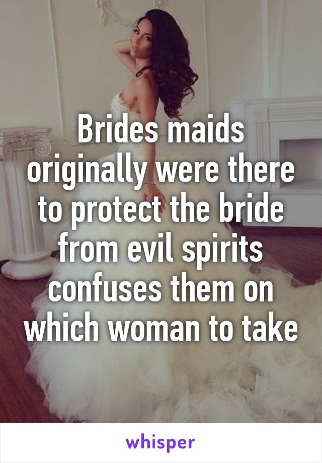 Brides maids originally were there to protect the bride from evil spirits confuses them on which woman to take