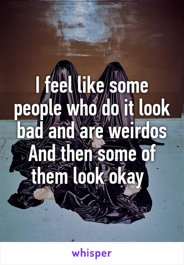 I feel like some people who do it look bad and are weirdos
And then some of them look okay  