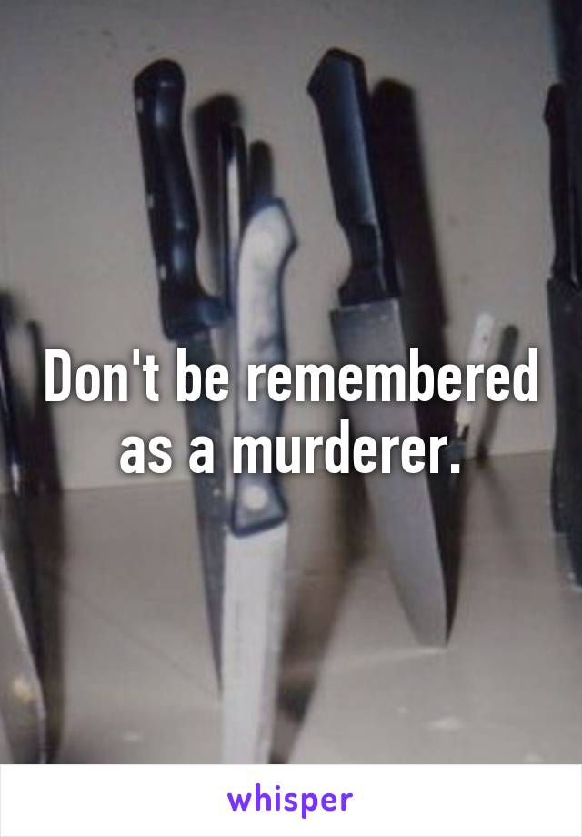 Don't be remembered as a murderer.