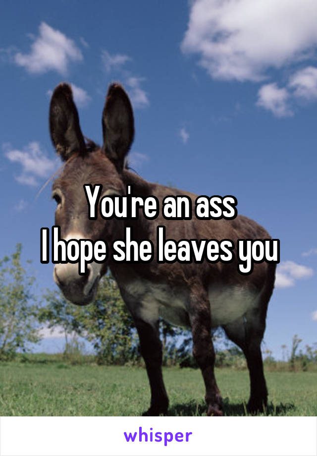 You're an ass
I hope she leaves you