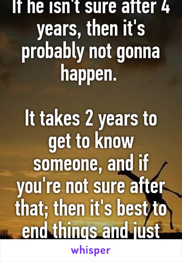 If he isn't sure after 4 years, then it's probably not gonna happen. 

It takes 2 years to get to know someone, and if you're not sure after that; then it's best to end things and just move on.