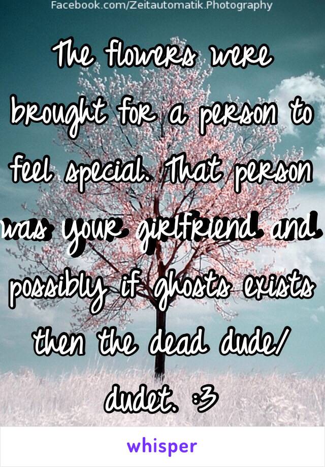 The flowers were brought for a person to feel special. That person was your girlfriend and possibly if ghosts exists then the dead dude/dudet. :3