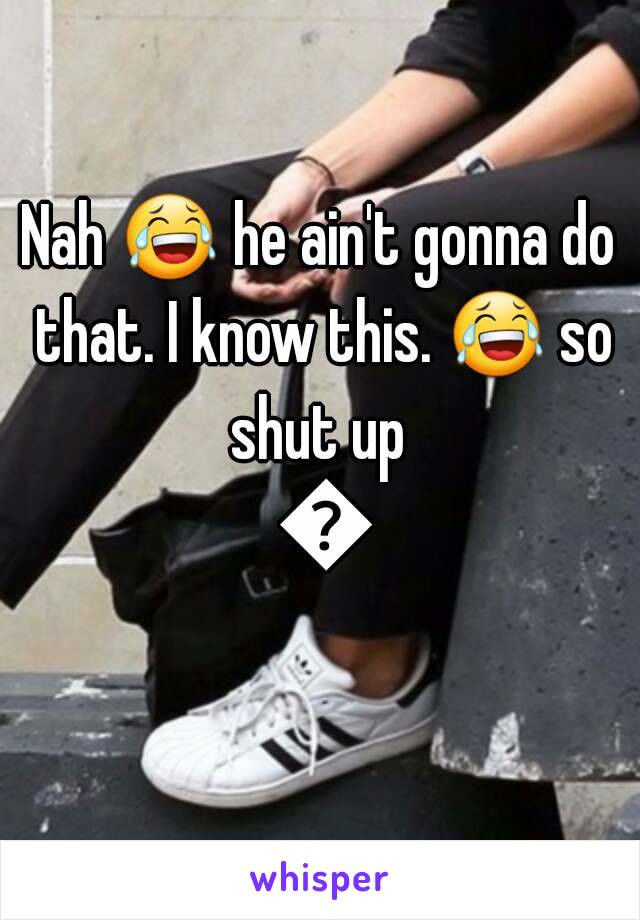 Nah 😂 he ain't gonna do that. I know this. 😂 so shut up  😂