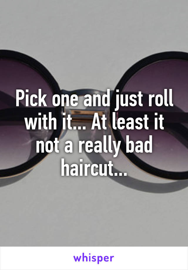 Pick one and just roll with it... At least it not a really bad haircut...