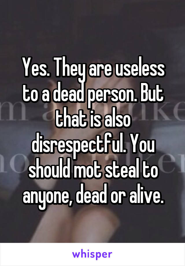 Yes. They are useless to a dead person. But that is also disrespectful. You should mot steal to anyone, dead or alive.