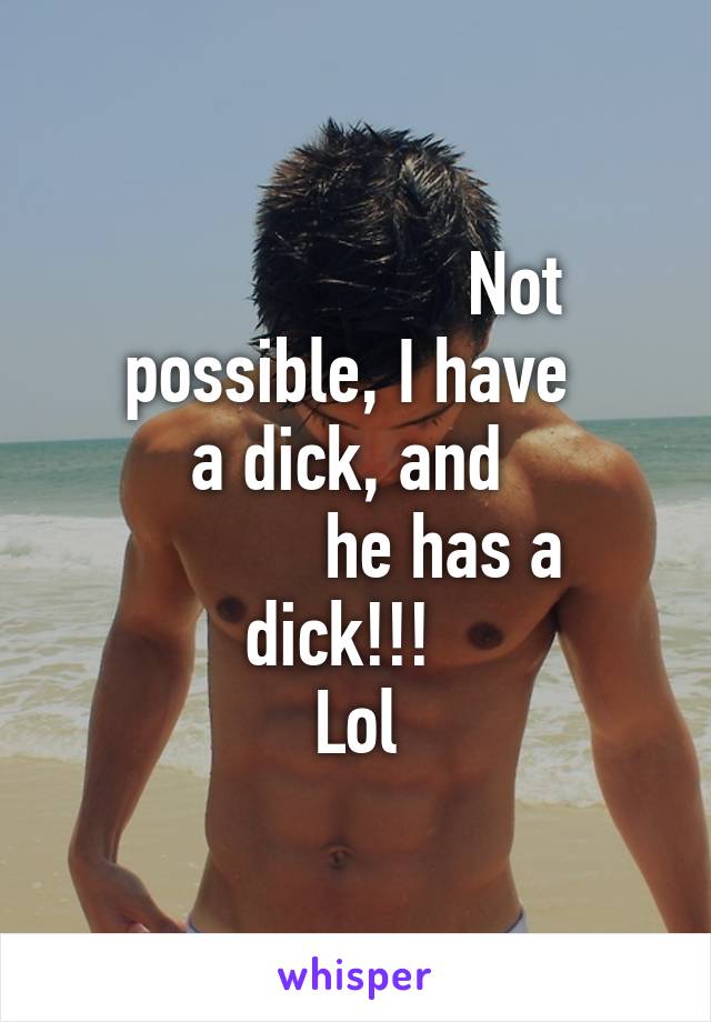                   Not possible, I have 
a dick, and 
          he has a dick!!!  
Lol