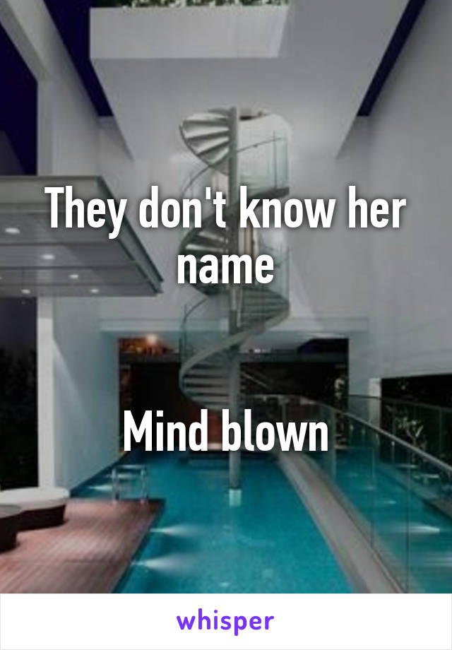 They don't know her name


Mind blown