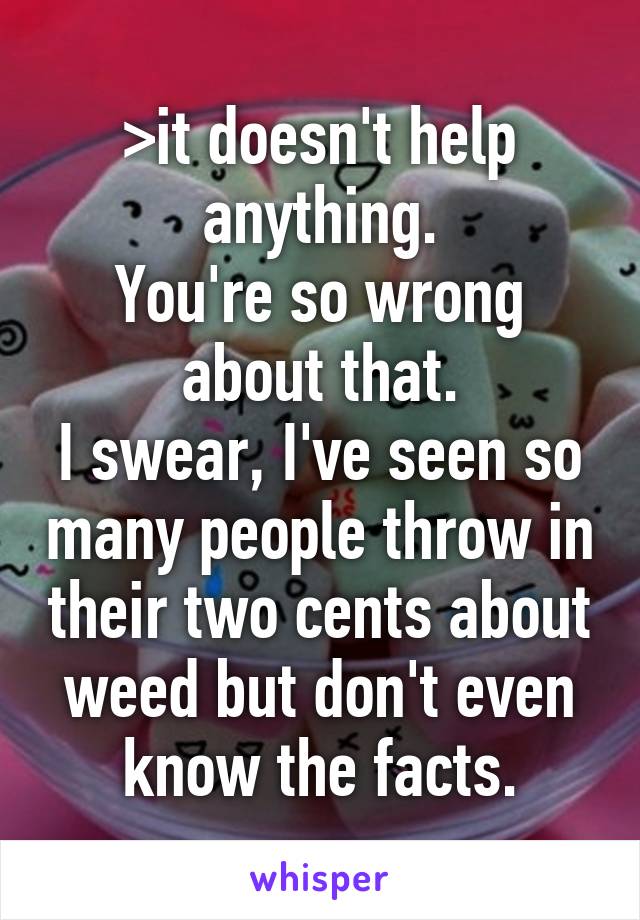 >it doesn't help anything.
You're so wrong about that.
I swear, I've seen so many people throw in their two cents about weed but don't even know the facts.