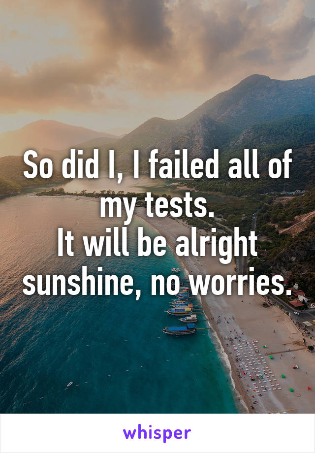 So did I, I failed all of my tests.
It will be alright sunshine, no worries.