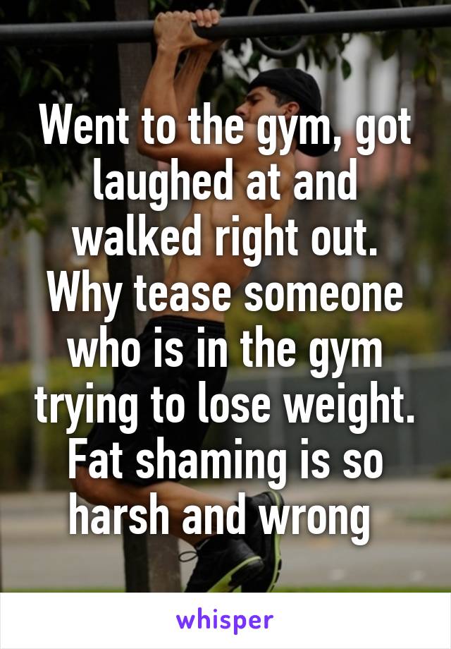 Went to the gym, got laughed at and walked right out. Why tease someone who is in the gym trying to lose weight. Fat shaming is so harsh and wrong 