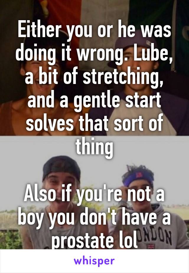 Either you or he was doing it wrong. Lube, a bit of stretching, and a gentle start solves that sort of thing

Also if you're not a boy you don't have a prostate lol