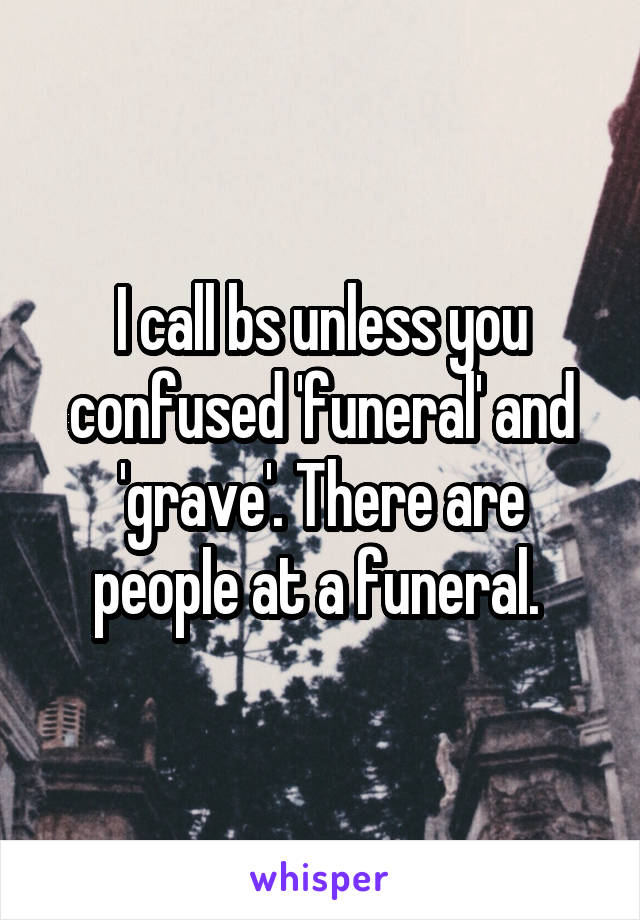 I call bs unless you confused 'funeral' and 'grave'. There are people at a funeral. 