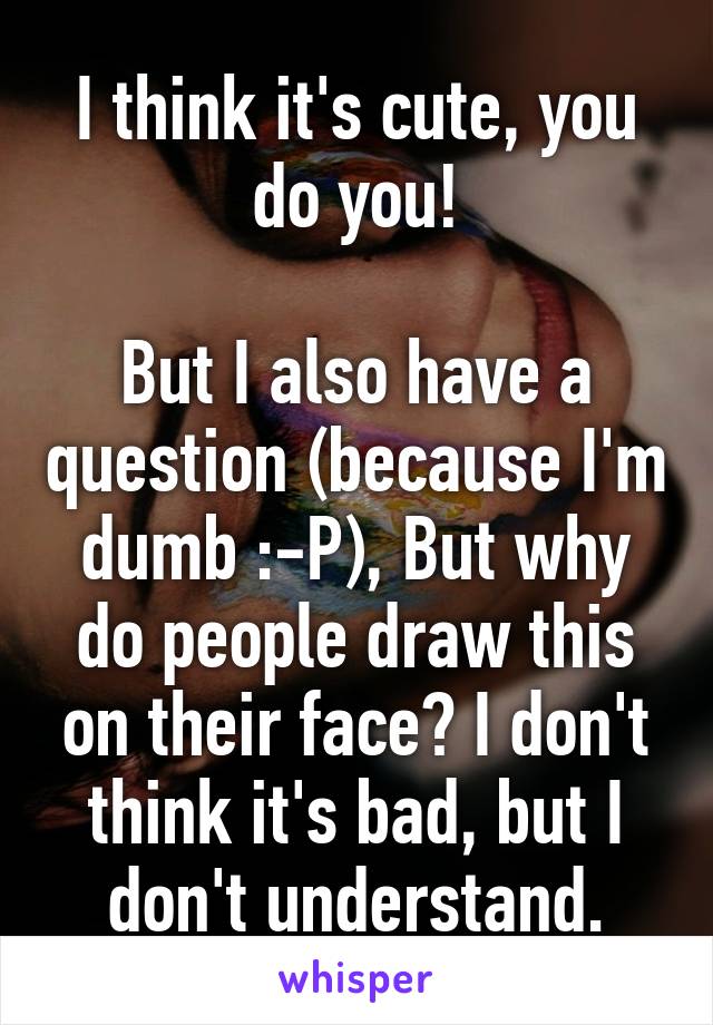 I think it's cute, you do you!

But I also have a question (because I'm dumb :-P), But why do people draw this on their face? I don't think it's bad, but I don't understand.