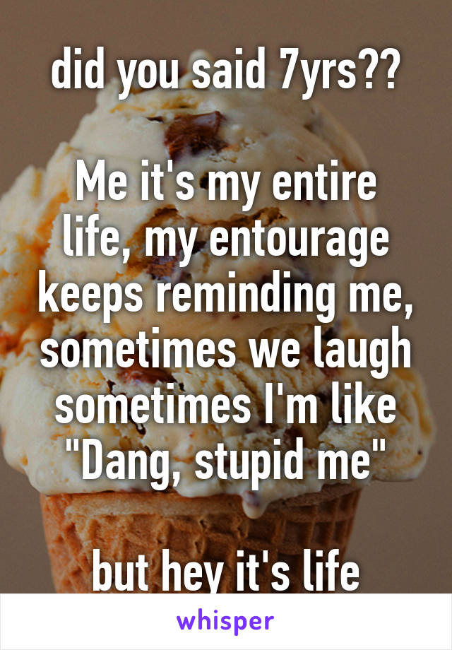 did you said 7yrs??

Me it's my entire life, my entourage keeps reminding me, sometimes we laugh sometimes I'm like "Dang, stupid me"

but hey it's life