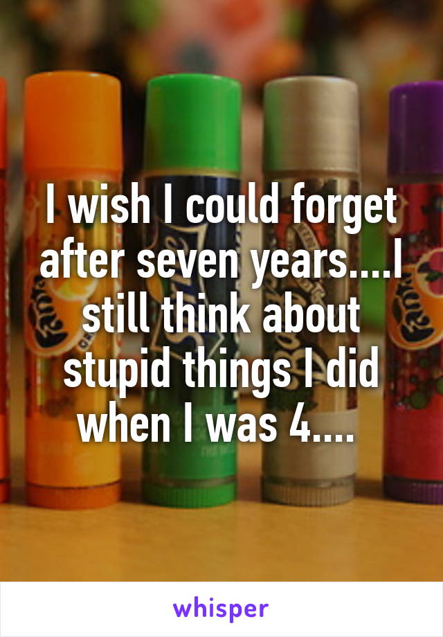 I wish I could forget after seven years....I still think about stupid things I did when I was 4.... 