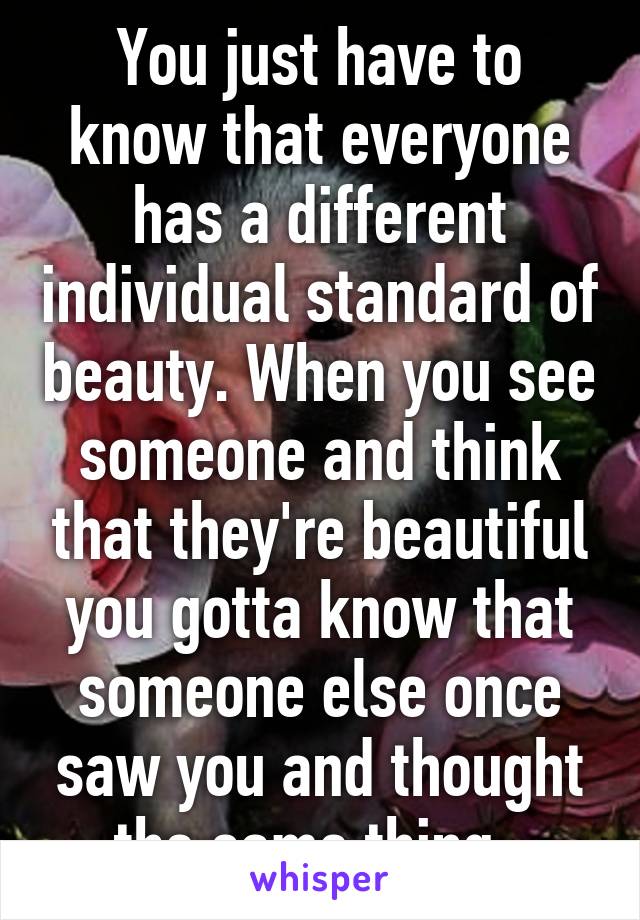 You just have to know that everyone has a different individual standard of beauty. When you see someone and think that they're beautiful you gotta know that someone else once saw you and thought the same thing. 