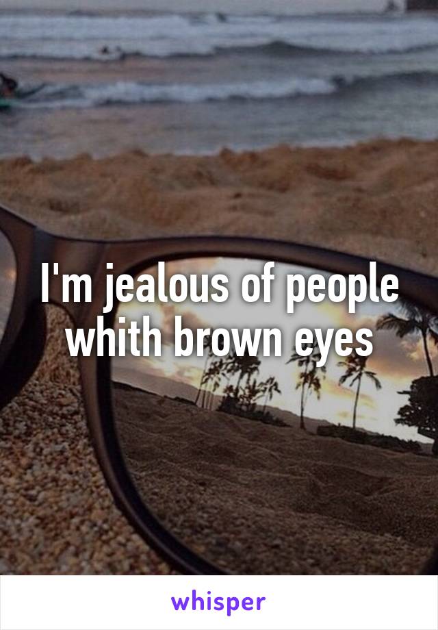 I'm jealous of people whith brown eyes