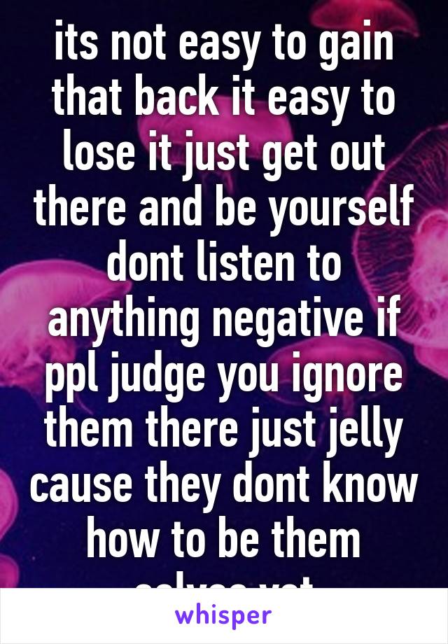 its not easy to gain that back it easy to lose it just get out there and be yourself dont listen to anything negative if ppl judge you ignore them there just jelly cause they dont know how to be them selves yet