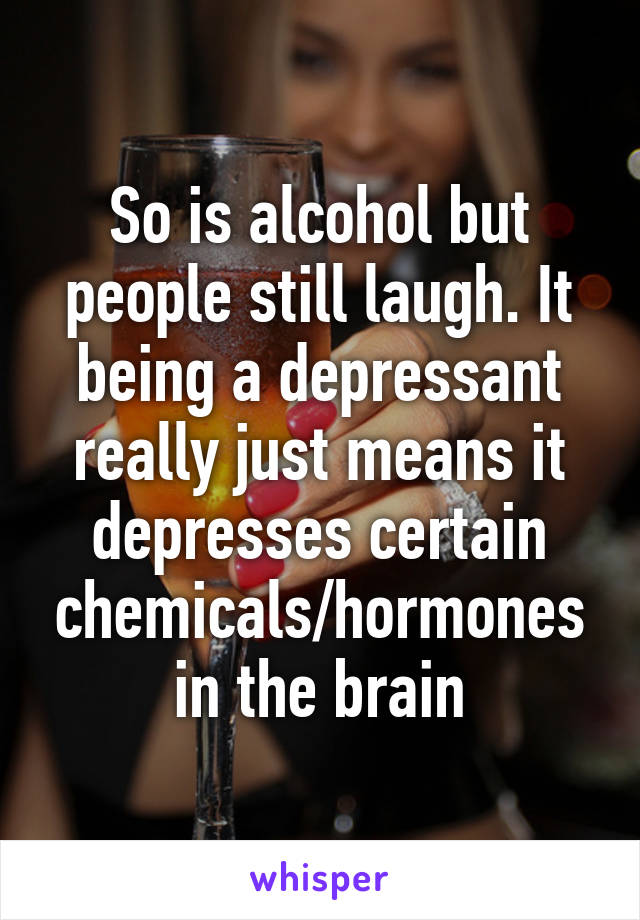 So is alcohol but people still laugh. It being a depressant really just means it depresses certain chemicals/hormones in the brain