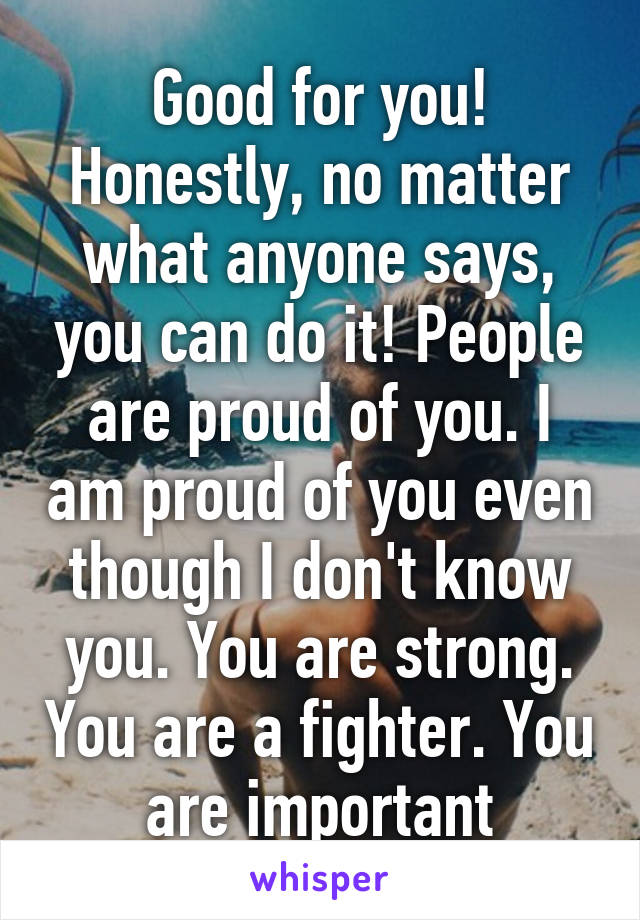 Good for you! Honestly, no matter what anyone says, you can do it! People are proud of you. I am proud of you even though I don't know you. You are strong. You are a fighter. You are important