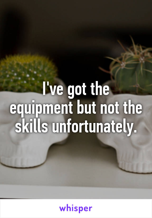 I've got the equipment but not the skills unfortunately.