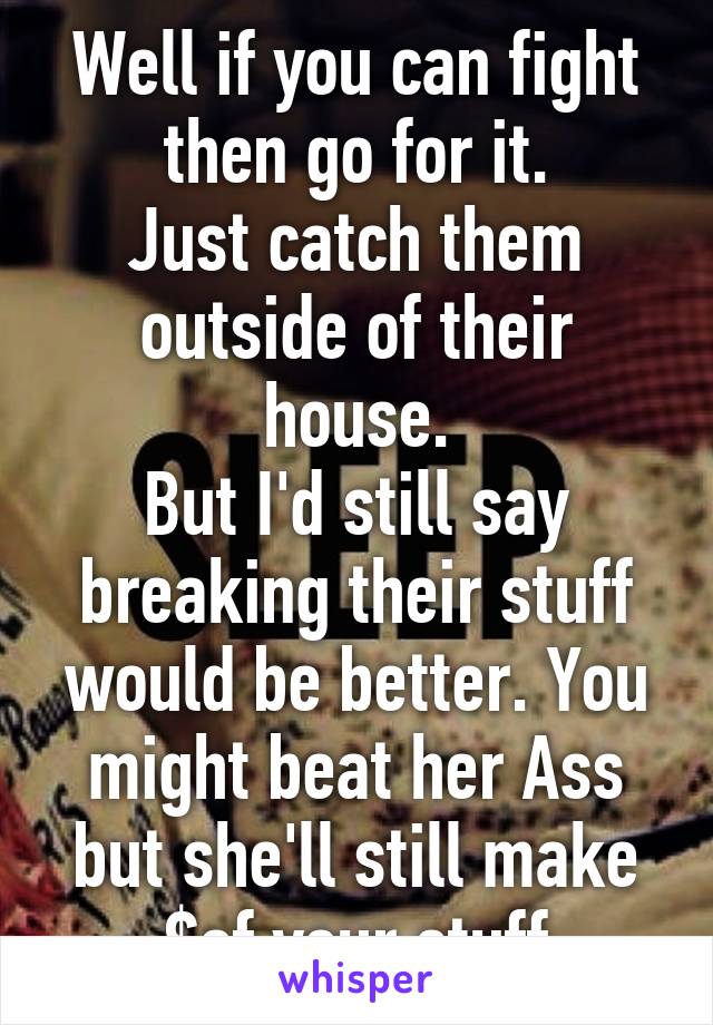 Well if you can fight then go for it.
Just catch them outside of their house.
But I'd still say breaking their stuff would be better. You might beat her Ass but she'll still make $of your stuff