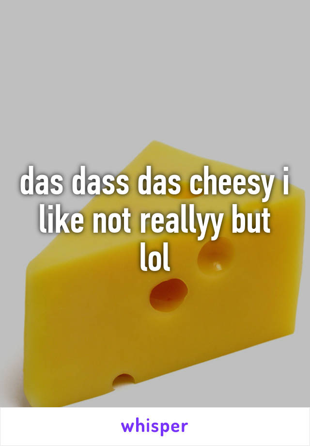 das dass das cheesy i like not reallyy but lol