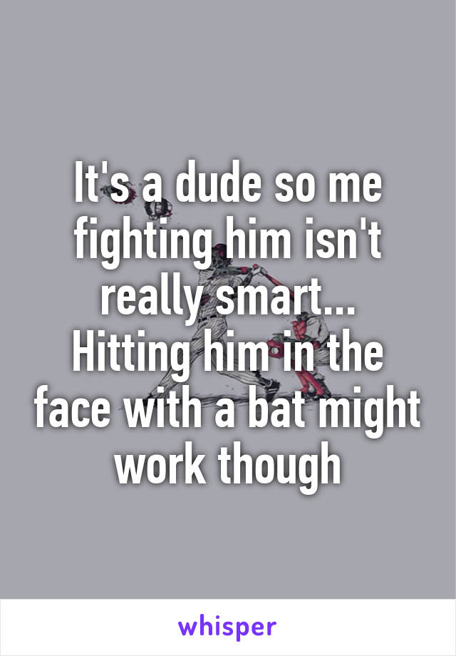 It's a dude so me fighting him isn't really smart...
Hitting him in the face with a bat might work though