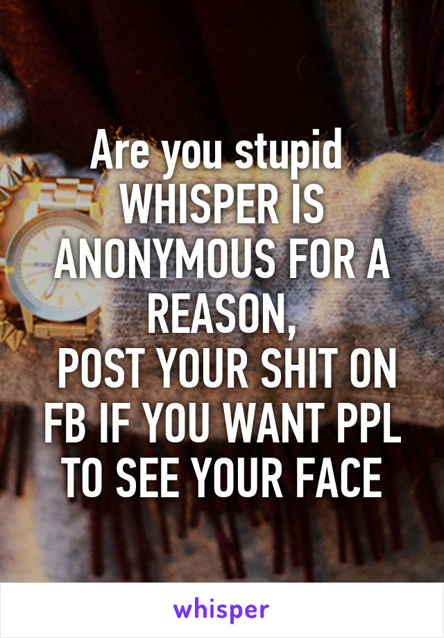 Are you stupid 
WHISPER IS ANONYMOUS FOR A REASON,
 POST YOUR SHIT ON FB IF YOU WANT PPL TO SEE YOUR FACE