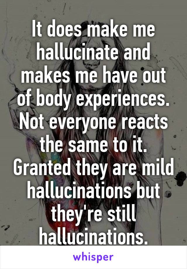 It does make me hallucinate and makes me have out of body experiences. Not everyone reacts the same to it. Granted they are mild hallucinations but they're still hallucinations.