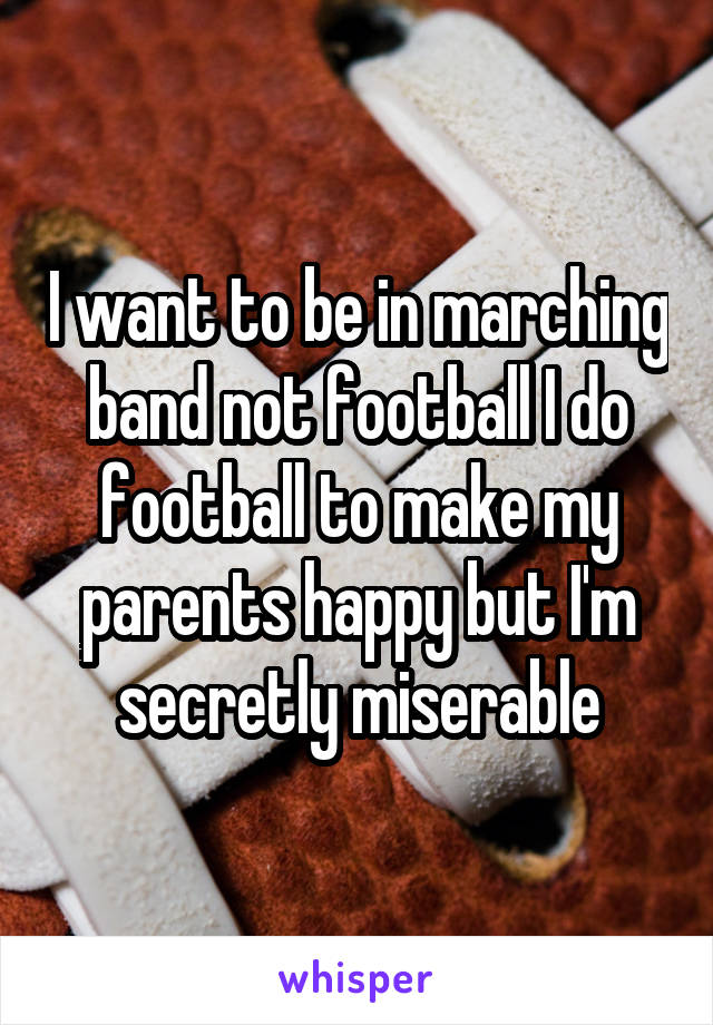I want to be in marching band not football I do football to make my parents happy but I'm secretly miserable