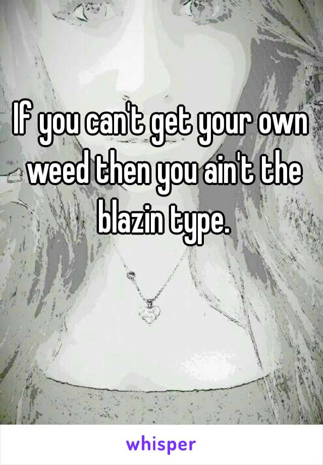 If you can't get your own weed then you ain't the blazin type. 💯