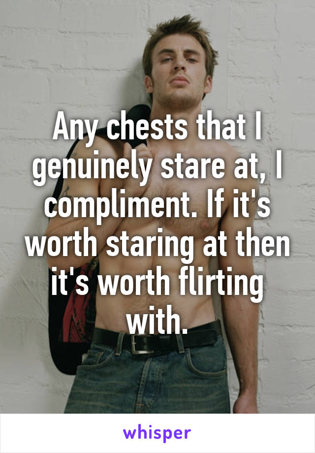 Any chests that I genuinely stare at, I compliment. If it's worth staring at then it's worth flirting with.