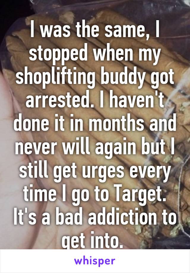 I was the same, I stopped when my shoplifting buddy got arrested. I haven't done it in months and never will again but I still get urges every time I go to Target. It's a bad addiction to get into. 