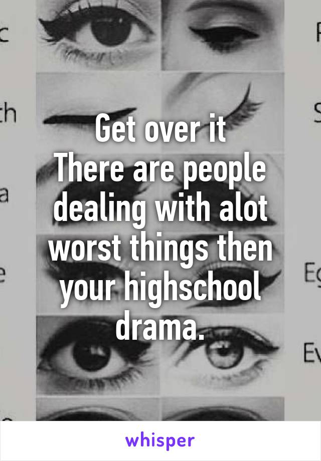 Get over it
There are people dealing with alot worst things then your highschool drama.