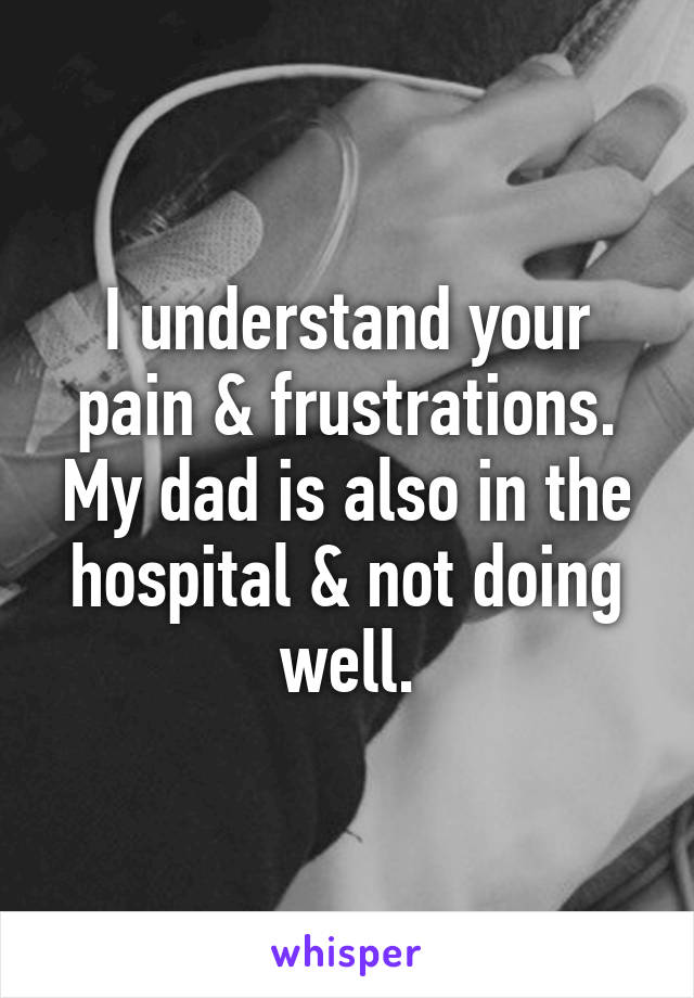 I understand your pain & frustrations. My dad is also in the hospital & not doing well.