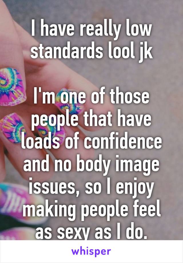 I have really low standards lool jk

I'm one of those people that have loads of confidence and no body image issues, so I enjoy making people feel as sexy as I do.