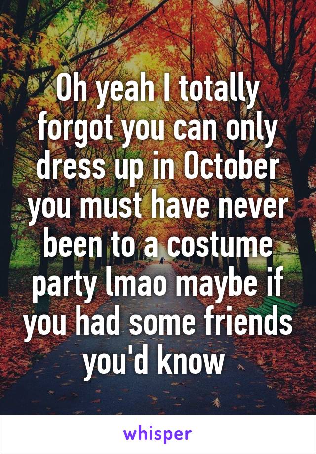 Oh yeah I totally forgot you can only dress up in October you must have never been to a costume party lmao maybe if you had some friends you'd know 