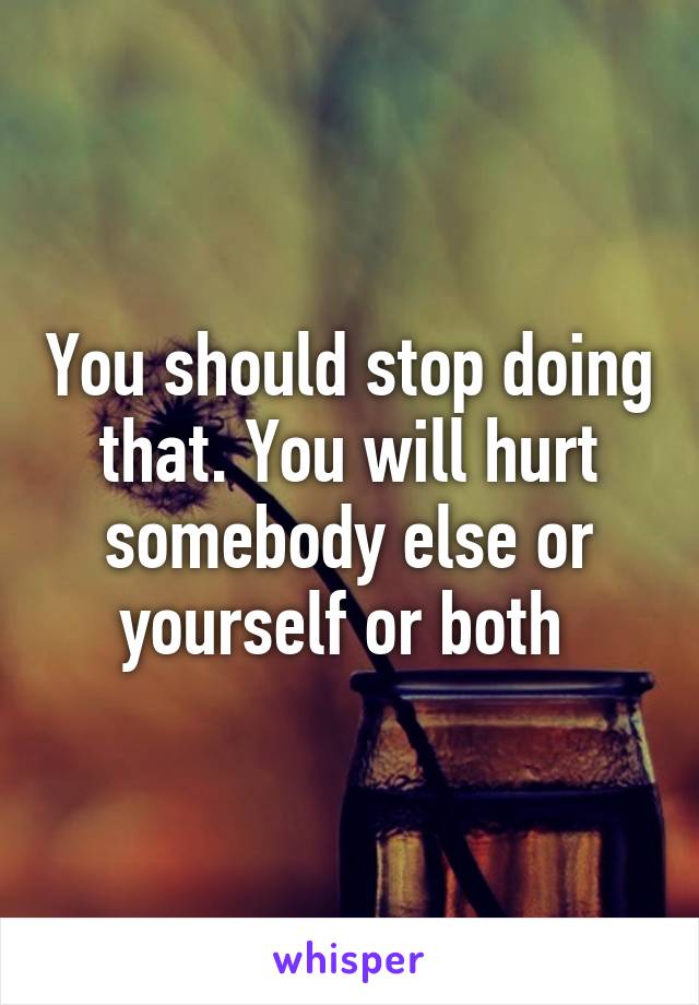 You should stop doing that. You will hurt somebody else or yourself or both 